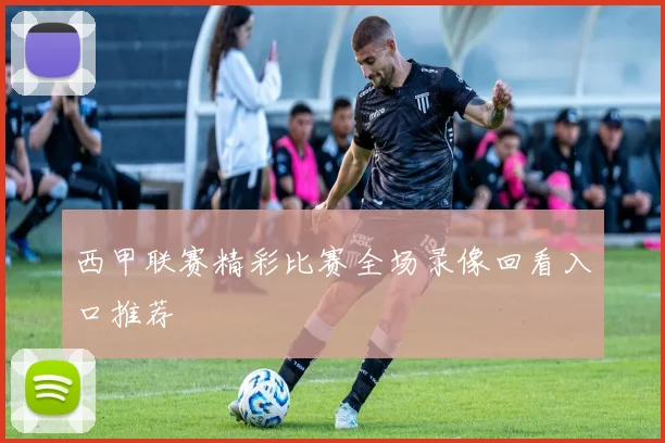 西甲联赛精彩比赛全场录像回看入口推荐