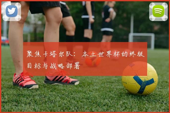 聚焦卡塔尔队：本土世界杯的终极目标与战略部署
